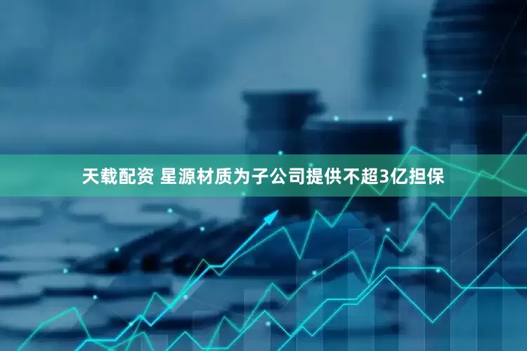 天载配资 星源材质为子公司提供不超3亿担保