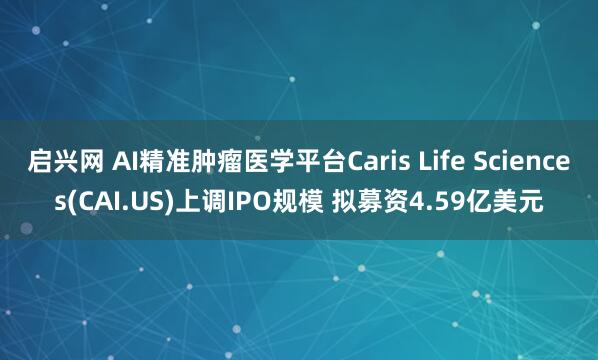 启兴网 AI精准肿瘤医学平台Caris Life Sciences(CAI.US)上调IPO规模 拟募资4.59亿美元