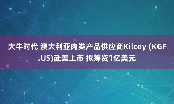 大牛时代 澳大利亚肉类产品供应商Kilcoy (KGF.US)赴美上市 拟筹资1亿美元