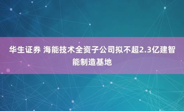 华生证券 海能技术全资子公司拟不超2.3亿建智能制造基地