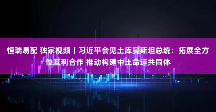 恒瑞易配 独家视频丨习近平会见土库曼斯坦总统：拓展全方位互利合作 推动构建中土命运共同体