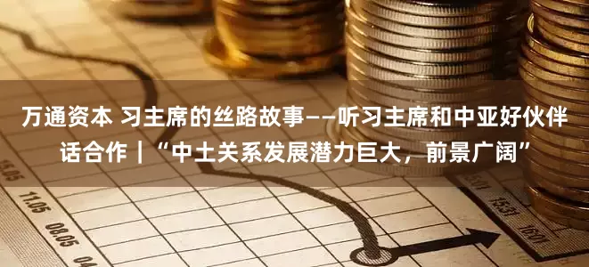 万通资本 习主席的丝路故事——听习主席和中亚好伙伴话合作｜“中土关系发展潜力巨大，前景广阔”