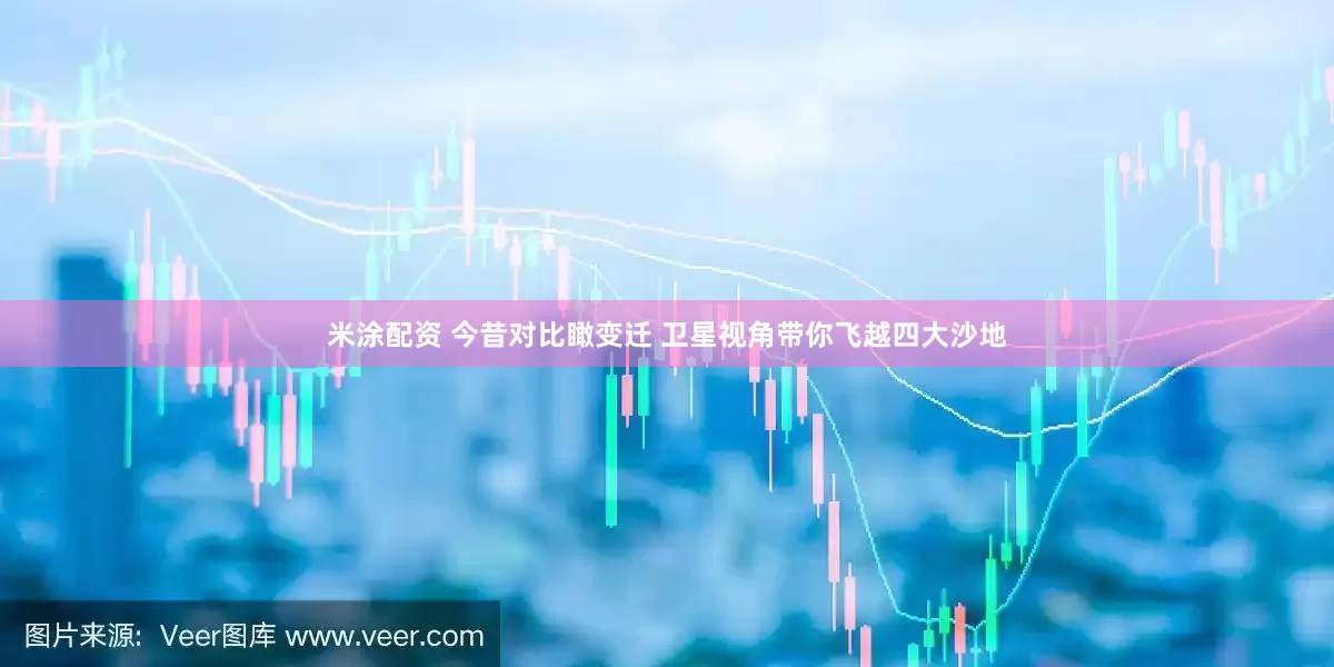 米涂配资 今昔对比瞰变迁 卫星视角带你飞越四大沙地