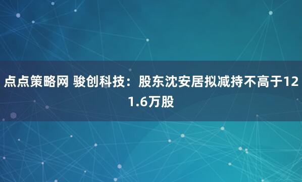 点点策略网 骏创科技：股东沈安居拟减持不高于121.6万股