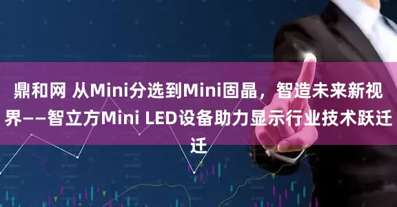 鼎和网 从Mini分选到Mini固晶，智造未来新视界——智立方Mini LED设备助力显示行业技术跃迁
