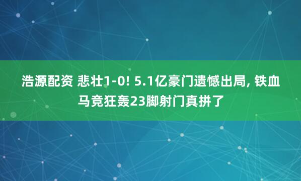 浩源配资 悲壮1-0! 5.1亿豪门遗憾出局, 铁血马竞狂轰23脚射门真拼了