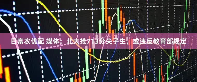 日富农优配 媒体：北大抢713分尖子生，或违反教育部规定