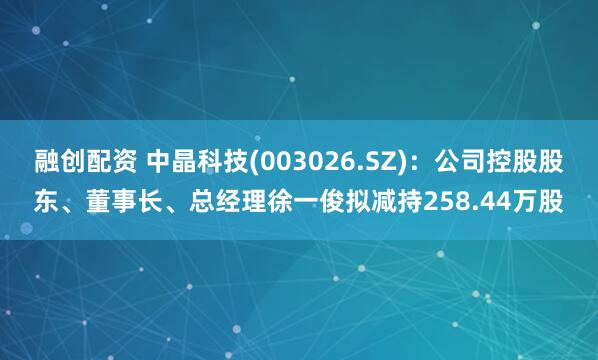 融创配资 中晶科技(003026.SZ)：公司控股股东、董事长、总经理徐一俊拟减持258.44万股