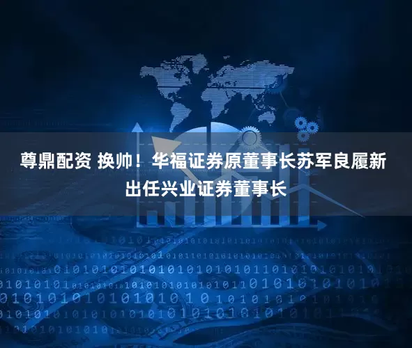 尊鼎配资 换帅！华福证券原董事长苏军良履新 出任兴业证券董事长