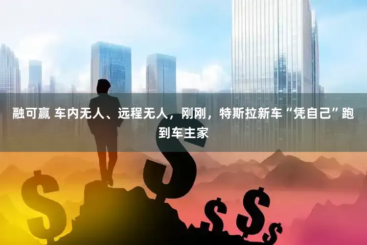 融可赢 车内无人、远程无人，刚刚，特斯拉新车“凭自己”跑到车主家