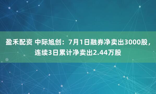 盈禾配资 中际旭创：7月1日融券净卖出3000股，连续3日累计净卖出2.44万股