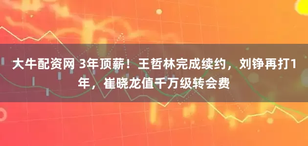 大牛配资网 3年顶薪！王哲林完成续约，刘铮再打1年，崔晓龙值千万级转会费