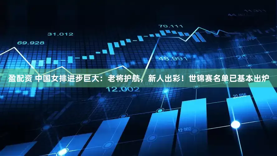 盈配资 中国女排进步巨大：老将护航，新人出彩！世锦赛名单已基本出炉