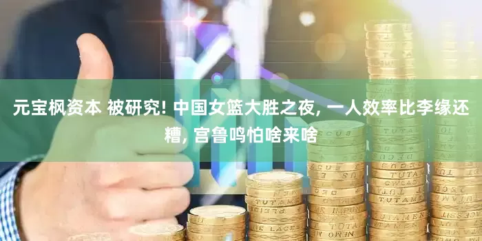 元宝枫资本 被研究! 中国女篮大胜之夜, 一人效率比李缘还糟, 宫鲁鸣怕啥来啥