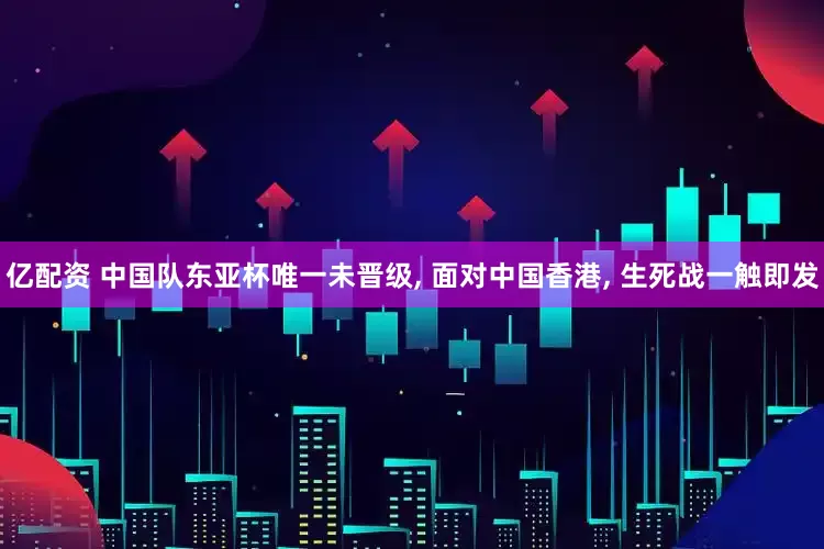 亿配资 中国队东亚杯唯一未晋级, 面对中国香港, 生死战一触即发