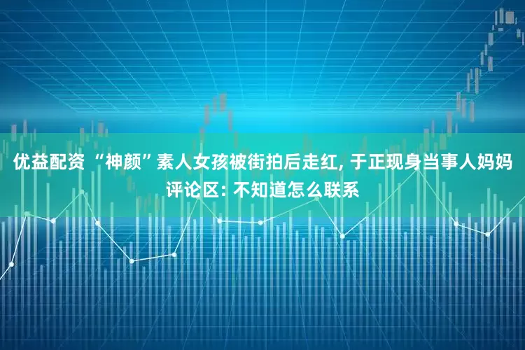 优益配资 “神颜”素人女孩被街拍后走红, 于正现身当事人妈妈评论区: 不知道怎么联系