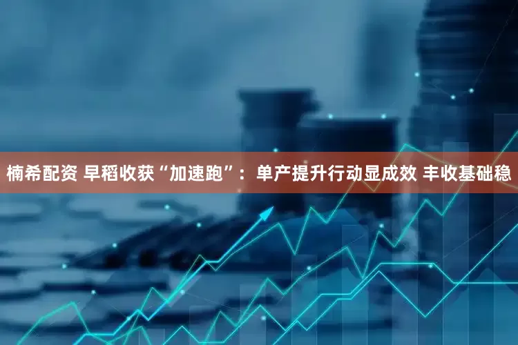 楠希配资 早稻收获“加速跑”：单产提升行动显成效 丰收基础稳