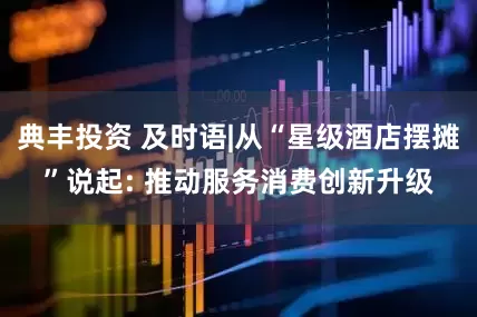 典丰投资 及时语|从“星级酒店摆摊”说起: 推动服务消费创新升级