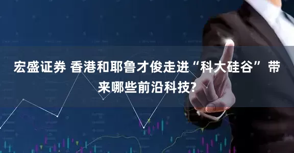 宏盛证券 香港和耶鲁才俊走进“科大硅谷” 带来哪些前沿科技?