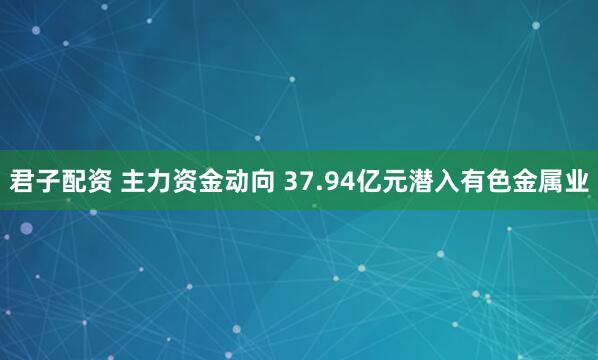 君子配资 主力资金动向 37.94亿元潜入有色金属业