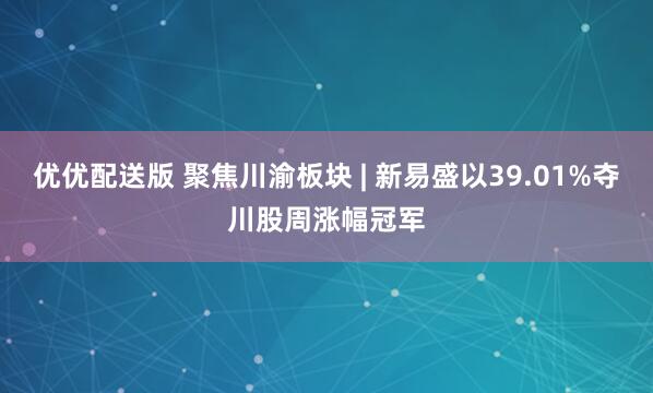 优优配送版 聚焦川渝板块 | 新易盛以39.01%夺川股周涨幅冠军