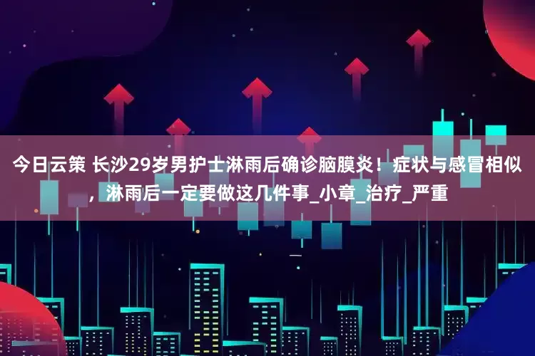 今日云策 长沙29岁男护士淋雨后确诊脑膜炎！症状与感冒相似，淋雨后一定要做这几件事_小章_治疗_严重