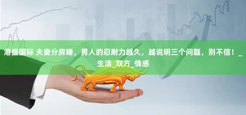 港盛国际 夫妻分房睡，男人的忍耐力越久，越说明三个问题，别不信！_生活_双方_情感
