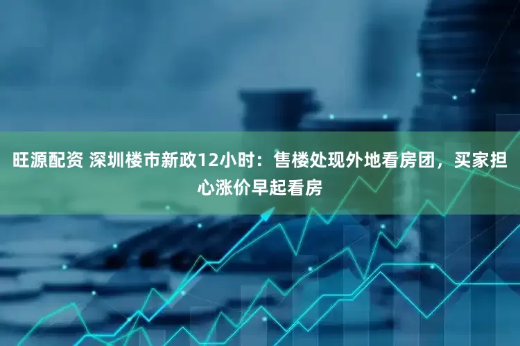 旺源配资 深圳楼市新政12小时：售楼处现外地看房团，买家担心涨价早起看房
