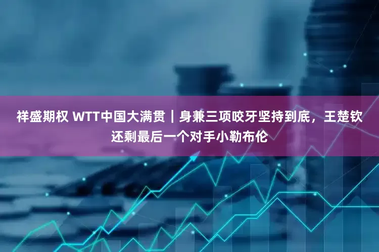 祥盛期权 WTT中国大满贯｜身兼三项咬牙坚持到底，王楚钦还剩最后一个对手小勒布伦