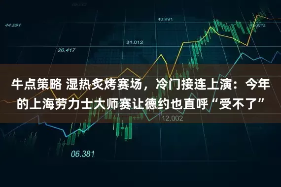 牛点策略 湿热炙烤赛场，冷门接连上演：今年的上海劳力士大师赛让德约也直呼“受不了”