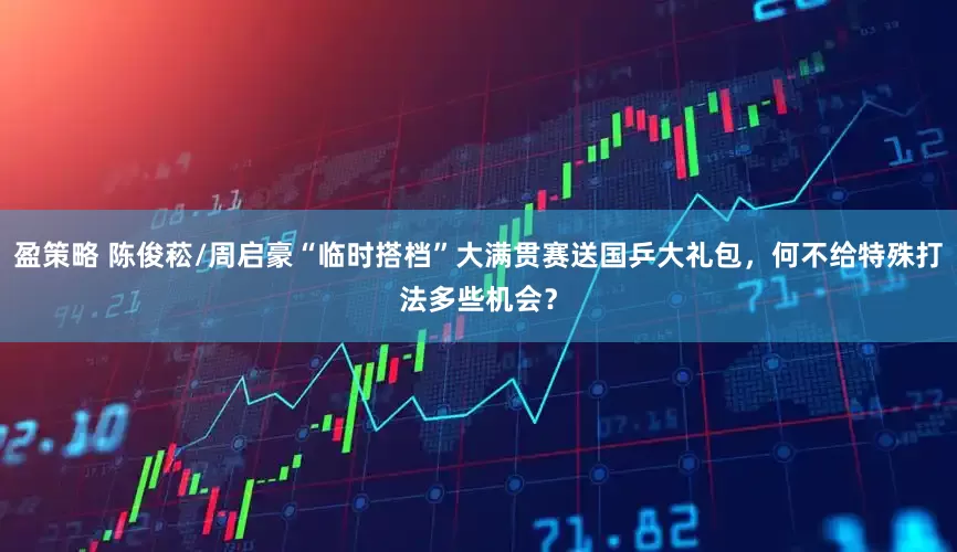 盈策略 陈俊菘/周启豪“临时搭档”大满贯赛送国乒大礼包，何不给特殊打法多些机会？