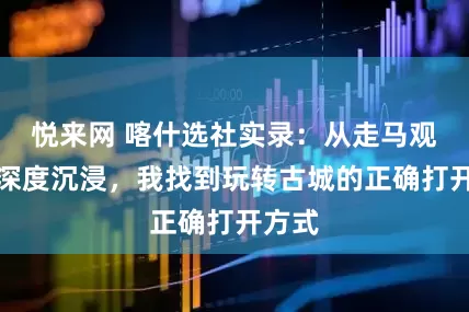 悦来网 喀什选社实录:从走马观花到深度沉浸,我找到玩转古城的正确打开方式