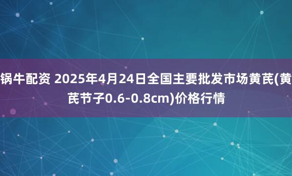 锅牛配资 2025年4月24日全国主要批发市场黄芪(黄芪节子0.6-0.8cm)价格行情