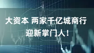 大资本 两家千亿城商行 迎新掌门人!
