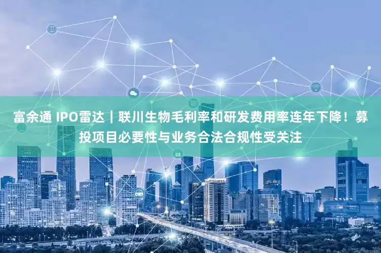 富余通 IPO雷达|联川生物毛利率和研发费用率连年下降!募投项目必要性与业务合法合规性受关注