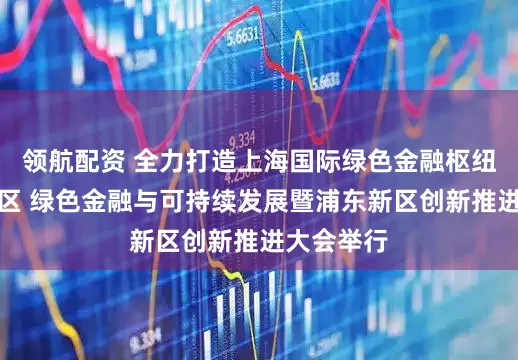 领航配资 全力打造上海国际绿色金融枢纽核心承载区 绿色金融与可持续发展暨浦东新区创新推进大会举行