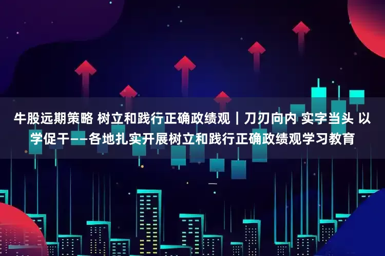 牛股远期策略 树立和践行正确政绩观｜刀刃向内 实字当头 以学促干——各地扎实开展树立和践行正确政绩观学习教育