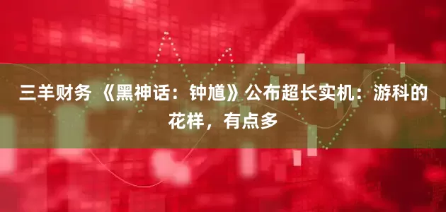 三羊财务 《黑神话：钟馗》公布超长实机：游科的花样，有点多