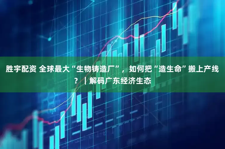 胜宇配资 全球最大“生物铸造厂”，如何把“造生命”搬上产线？｜解码广东经济生态
