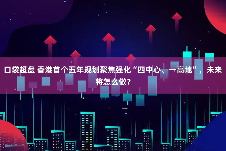 口袋超盘 香港首个五年规划聚焦强化“四中心、一高地”，未来将怎么做？