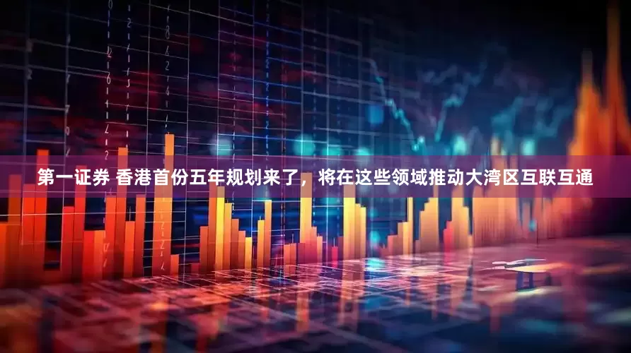 第一证券 香港首份五年规划来了,将在这些领域推动大湾区互联互通